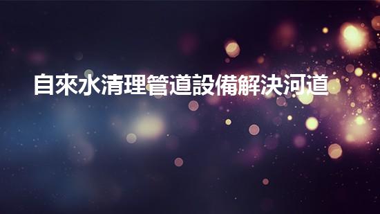 自來水清理管道設備解決河道淤積，讓水流更暢通！